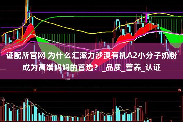 证配所官网 为什么汇滋力沙漠有机A2小分子奶粉成为高端妈妈的首选？_品质_营养_认证