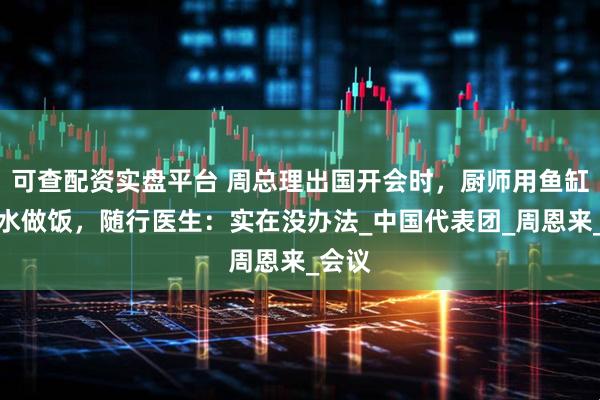 可查配资实盘平台 周总理出国开会时，厨师用鱼缸里的水做饭，随行医生：实在没办法_中国代表团_周恩来_会议