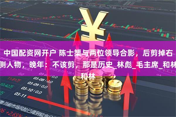 中国配资网开户 陈士榘与两位领导合影，后剪掉右侧人物，晚年：不该剪，那是历史_林彪_毛主席_和林