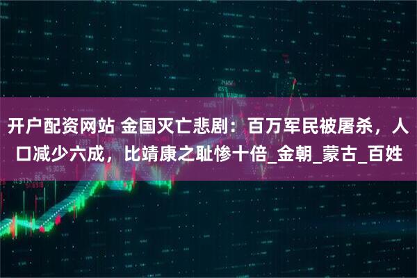 开户配资网站 金国灭亡悲剧：百万军民被屠杀，人口减少六成，比靖康之耻惨十倍_金朝_蒙古_百姓