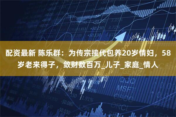 配资最新 陈乐群：为传宗接代包养20岁情妇，58岁老来得子，敛财数百万_儿子_家庭_情人
