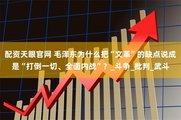 配资天眼官网 毛泽东为什么把“文革”的缺点说成是“打倒一切、全面内战”？_斗争_批判_武斗
