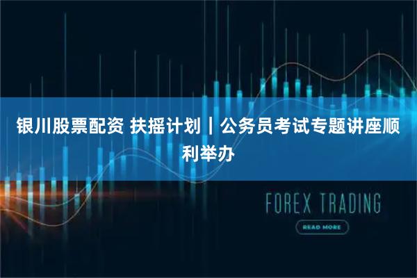 银川股票配资 扶摇计划｜公务员考试专题讲座顺利举办