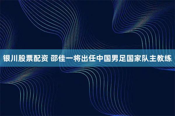 银川股票配资 邵佳一将出任中国男足国家队主教练