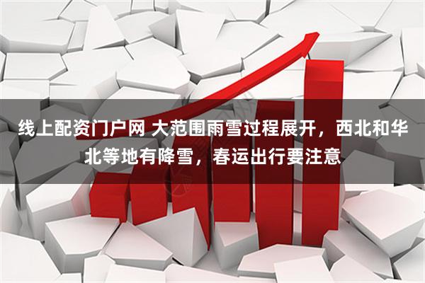 线上配资门户网 大范围雨雪过程展开，西北和华北等地有降雪，春运出行要注意