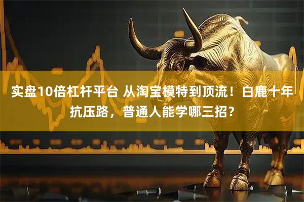 实盘10倍杠杆平台 从淘宝模特到顶流!白鹿十年抗压路,普通人能学哪三招?