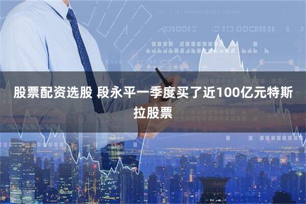 股票配资选股 段永平一季度买了近100亿元特斯拉股票