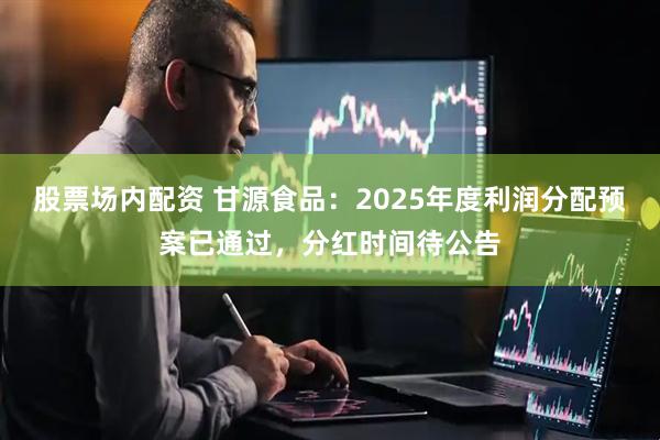 股票场内配资 甘源食品：2025年度利润分配预案已通过，分红时间待公告