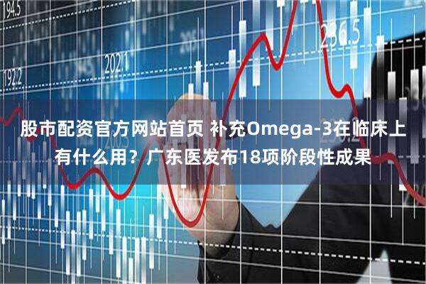 股市配资官方网站首页 补充Omega-3在临床上有什么用?广东医发布18项阶段性成果