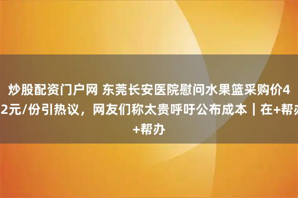 炒股配资门户网 东莞长安医院慰问水果篮采购价492元/份引热议，网友们称太贵呼吁公布成本｜在+帮办