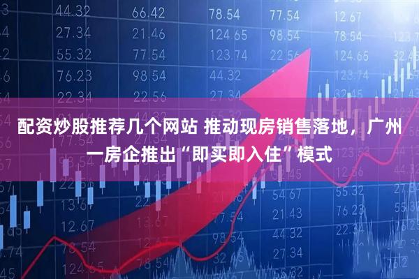 配资炒股推荐几个网站 推动现房销售落地,广州一房企推出“即买即入住”模式