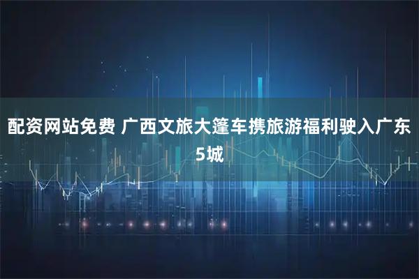 配资网站免费 广西文旅大篷车携旅游福利驶入广东5城