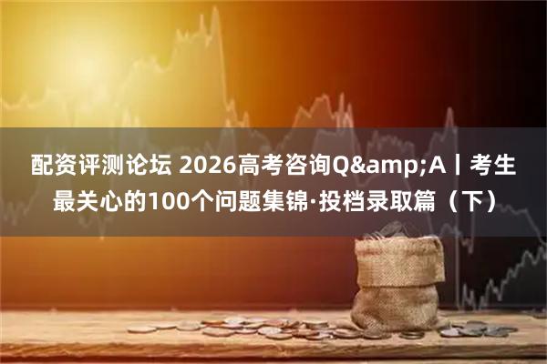 配资评测论坛 2026高考咨询Q&A丨考生最关心的100个问题集锦·投档录取篇（下）