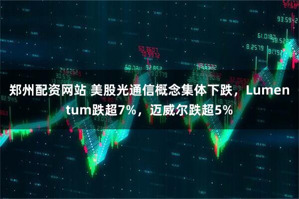 郑州配资网站 美股光通信概念集体下跌，Lumentum跌超7%，迈威尔跌超5%