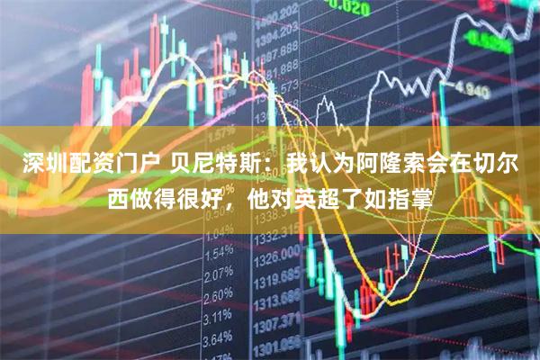 深圳配资门户 贝尼特斯：我认为阿隆索会在切尔西做得很好，他对英超了如指掌